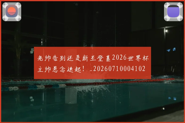 老帅告别还是新王登基2026世界杯主帅悬念迭起！_20260710004102