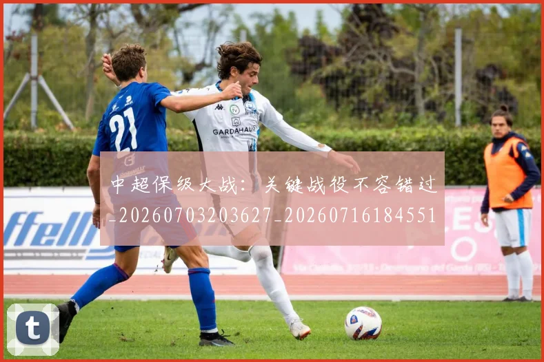 中超保级大战:关键战役不容错过_20260703203627_20260716184551