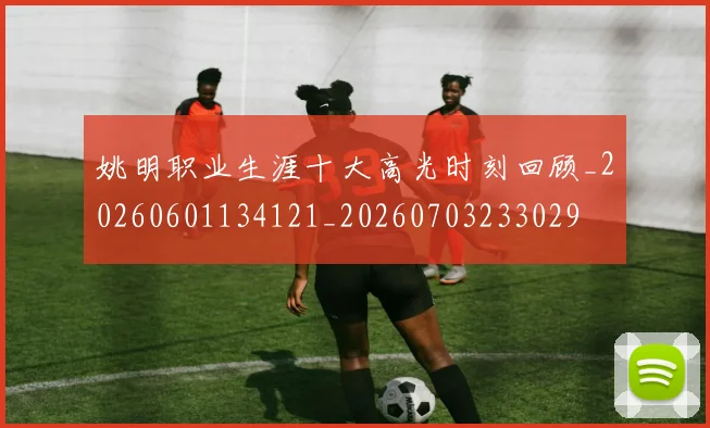 姚明职业生涯十大高光时刻回顾_20260601134121_20260703233029