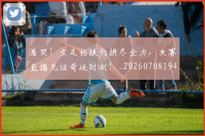 看哭！女足姑娘们拼尽全力，决赛直播见证奇迹时刻！_20260708194637