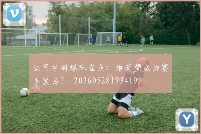 法甲中游球队盘点：谁有望成为赛季黑马？_20260528193419