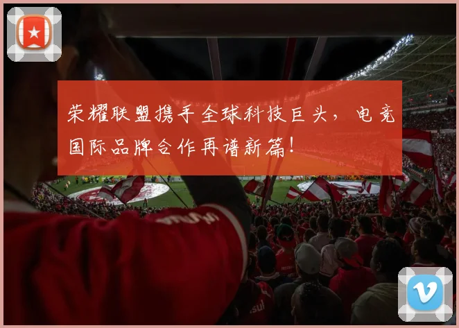 荣耀联盟携手全球科技巨头,电竞国际品牌合作再谱新篇!
