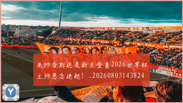 老帅告别还是新王登基2026世界杯主帅悬念迭起！_20260803143824