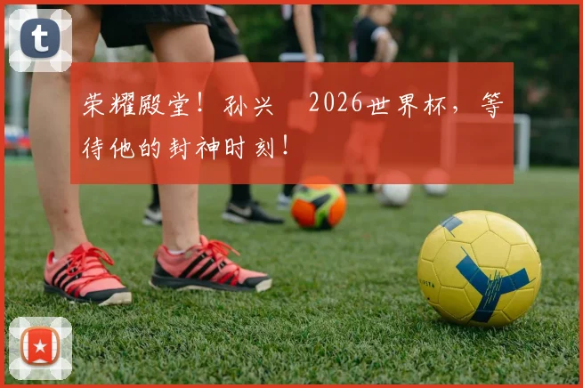 荣耀殿堂！孙兴慜2026世界杯，等待他的封神时刻！