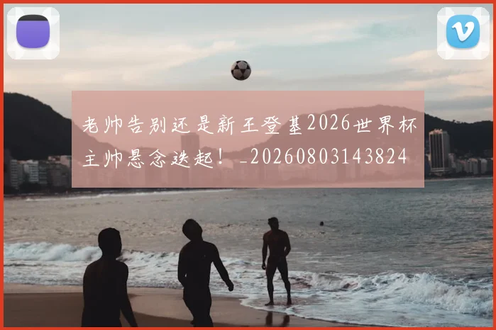 老帅告别还是新王登基2026世界杯主帅悬念迭起！_20260803143824