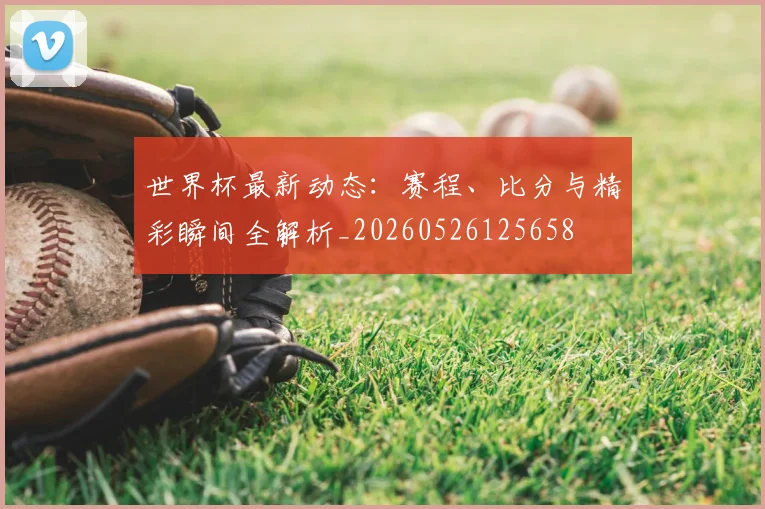 世界杯最新动态：赛程、比分与精彩瞬间全解析_20260526125658
