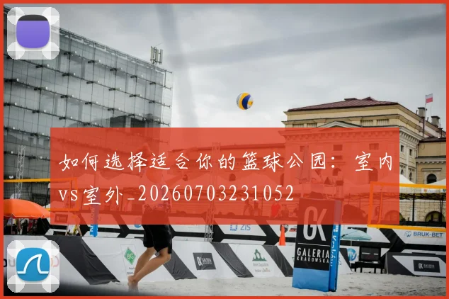 如何选择适合你的篮球公园：室内vs室外_20260703231052