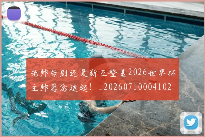 老帅告别还是新王登基2026世界杯主帅悬念迭起！_20260710004102
