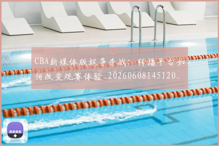 CBA新媒体版权争夺战：转播平台如何改变观赛体验_20260608145120_20260702164030
