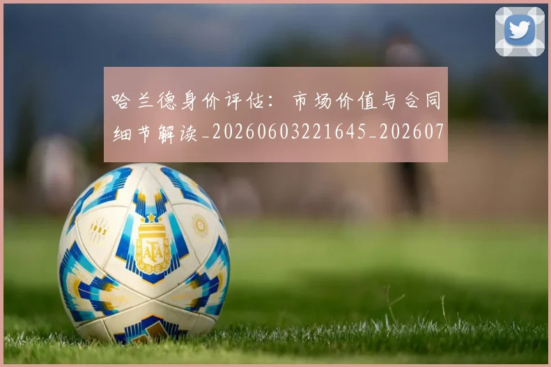 哈兰德身价评估：市场价值与合同细节解读_20260603221645_20260719160332