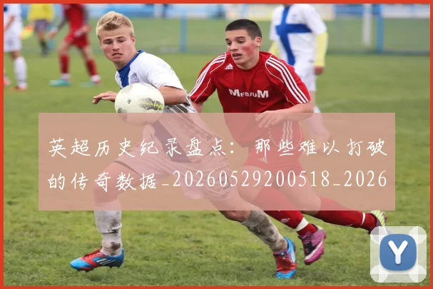 英超历史纪录盘点：那些难以打破的传奇数据_20260529200518_20260710005251