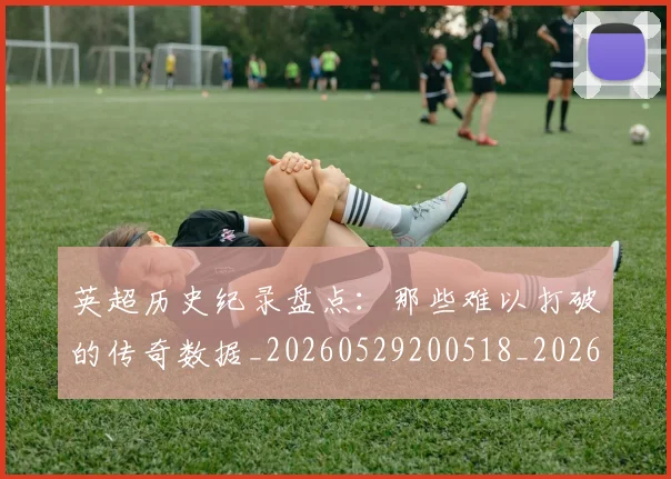 英超历史纪录盘点：那些难以打破的传奇数据_20260529200518_20260710005251