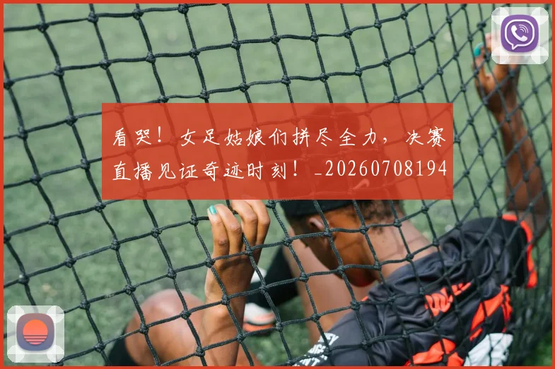 看哭！女足姑娘们拼尽全力，决赛直播见证奇迹时刻！_20260708194637