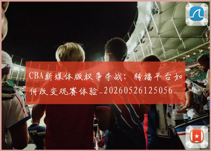 CBA新媒体版权争夺战：转播平台如何改变观赛体验_20260526125056_20260702164027_20260712045232