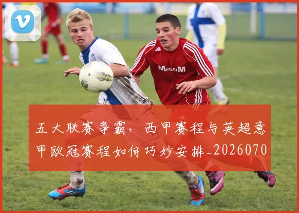 五大联赛争霸，西甲赛程与英超意甲欧冠赛程如何巧妙安排_20260703211006_20260716193222