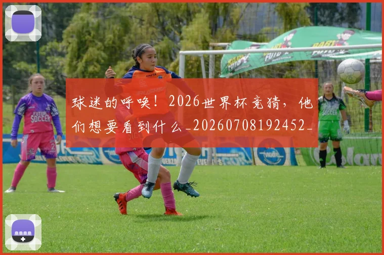 球迷的呼唤！2026世界杯竞猜，他们想要看到什么_20260708192452_20260802161352
